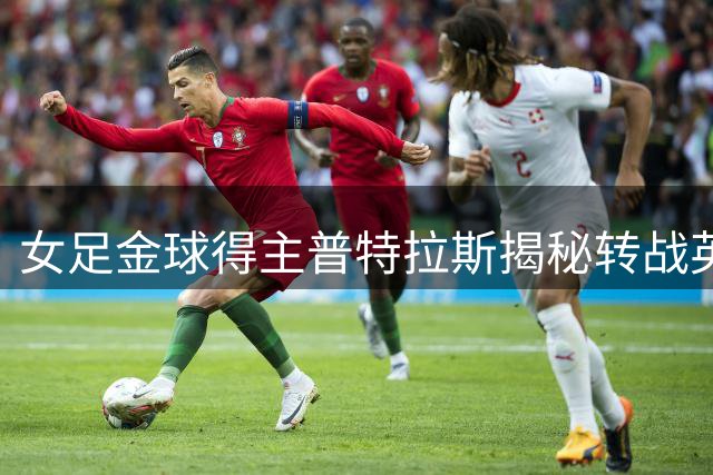 女足金球得主普特拉斯揭秘转战英超内幕：为突破自我极限而战