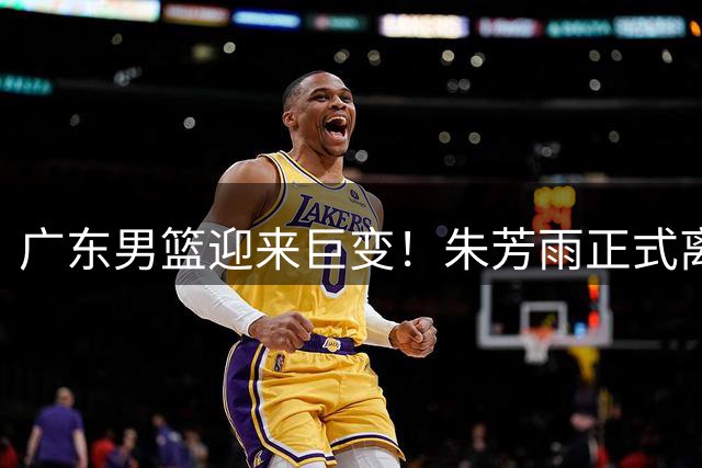 广东男篮迎来巨变！朱芳雨正式离任 杜锋时代彻底落幕
