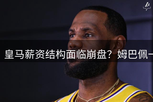 皇马薪资结构面临崩盘？姆巴佩一人独占全队薪酬四分之一