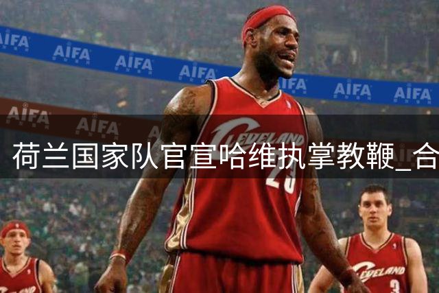 荷兰国家队官宣哈维执掌教鞭 合约锁定至2030年