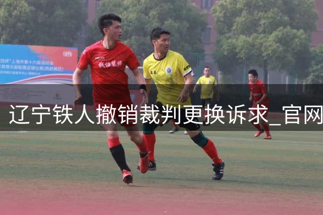 辽宁铁人撤销裁判更换诉求 官网悄然删帖引发热议