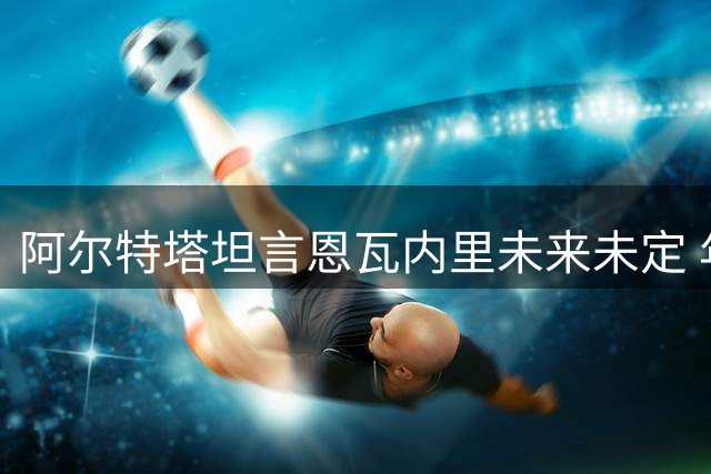 阿尔特塔坦言恩瓦内里未来未定 年轻中场或为出场时间转会