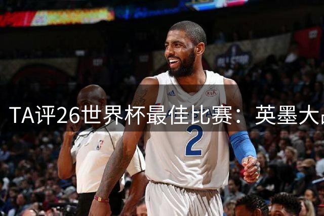 TA评26世界杯最佳比赛：英墨大战踢出了史诗感；佛得角几乎创造神话